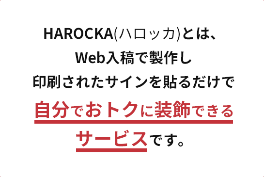 HAROCKA(ハロッカ)とは、Web入稿で製作し印刷されたサインを貼るだけで自分でおトクに装飾できるサービスです。